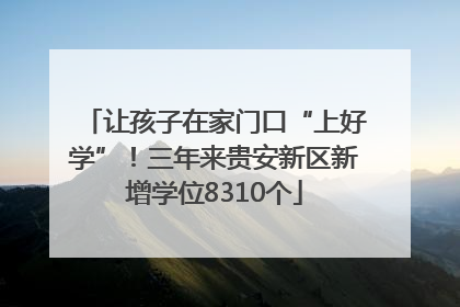 让孩子在家门口“上好学”！三年来贵安新区新增学位8310个