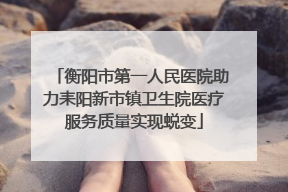 衡阳市第一人民医院助力耒阳新市镇卫生院医疗服务质量实现蜕变