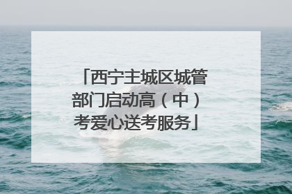西宁主城区城管部门启动高（中）考爱心送考服务
