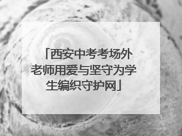 西安中考考场外 老师用爱与坚守为学生编织守护网