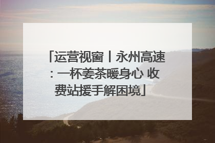 运营视窗丨永州高速：一杯姜茶暖身心 收费站援手解困境