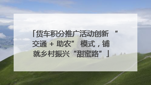 货车积分推广活动创新 “交通 + 助农” 模式，铺就乡村振兴“甜蜜路”