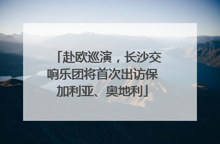 赴欧巡演，长沙交响乐团将首次出访保加利亚、奥地利