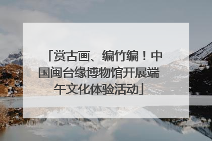 赏古画、编竹编！中国闽台缘博物馆开展端午文化体验活动
