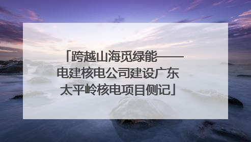 跨越山海觅绿能——电建核电公司建设广东太平岭核电项目侧记