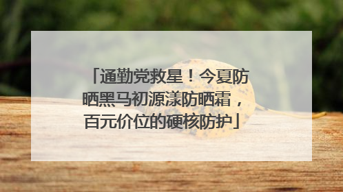 通勤党救星！今夏防晒黑马初源漾防晒霜，百元价位的硬核防护