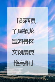 郧西县羊尾镇龙潭河景区文创扇惊艳亮相