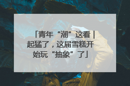 青年“潮”这看｜起猛了，这届雪糕开始玩“抽象”了