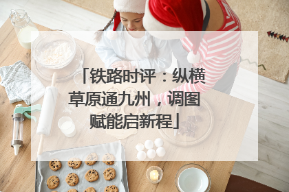 铁路时评：纵横草原通九州，调图赋能启新程