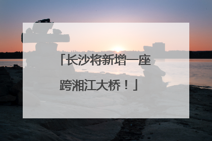 长沙将新增一座跨湘江大桥！