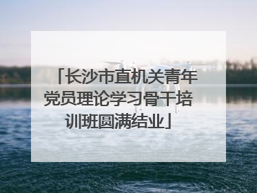 长沙市直机关青年党员理论学习骨干培训班圆满结业