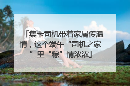 集卡司机带着家属传温情，这个端午“司机之家”里“粽”情浓浓