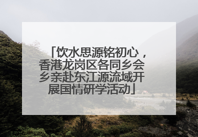 饮水思源铭初心，香港龙岗区各同乡会乡亲赴东江源流域开展国情研学活动