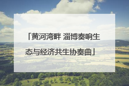 黄河湾畔 淄博奏响生态与经济共生协奏曲