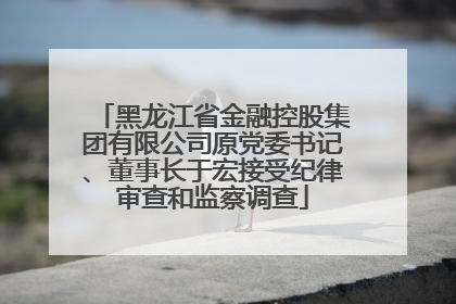 黑龙江省金融控股集团有限公司原党委书记、董事长于宏接受纪律审查和监察调查