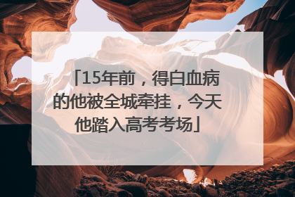 15年前，得白血病的他被全城牵挂，今天他踏入高考考场