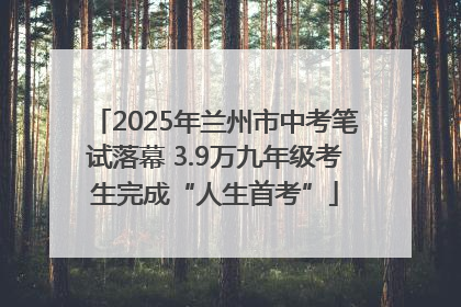 2025年兰州市中考笔试落幕 3.9万九年级考生完成“人生首考”