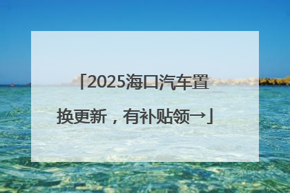 2025海口汽车置换更新，有补贴领→