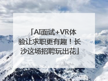 AI面试+VR体验让求职更有趣！长沙这场招聘玩出花